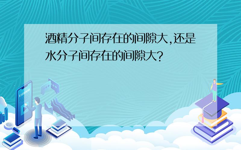 酒精分子间存在的间隙大,还是水分子间存在的间隙大?