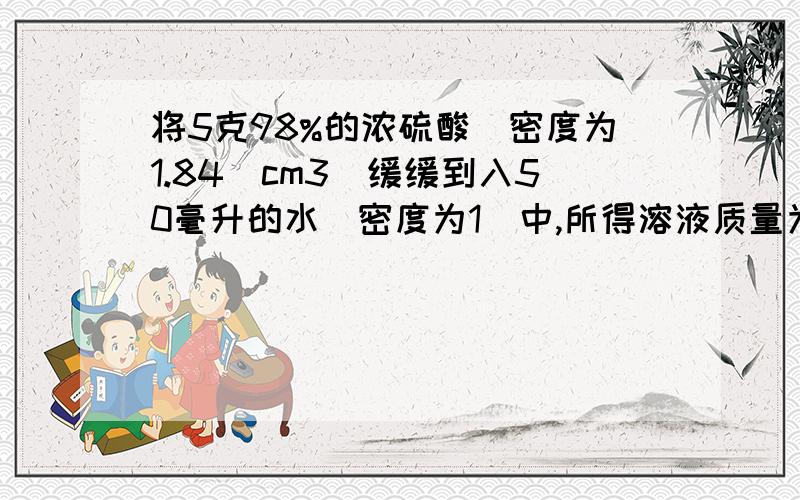 将5克98%的浓硫酸(密度为1.84|cm3)缓缓到入50毫升的水（密度为1）中,所得溶液质量为多少?要计算过程,十分感谢