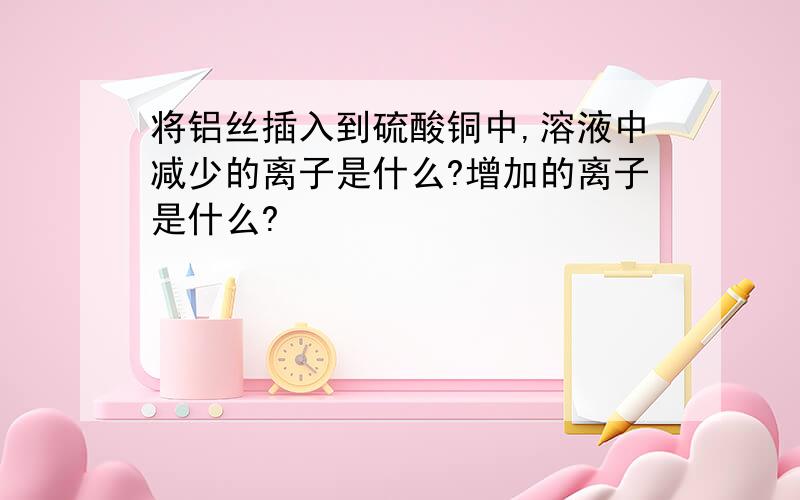 将铝丝插入到硫酸铜中,溶液中减少的离子是什么?增加的离子是什么?