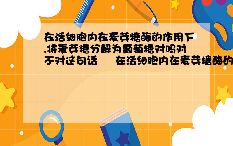 在活细胞内在麦芽糖酶的作用下,将麦芽糖分解为葡萄糖对吗对不对这句话     在活细胞内在麦芽糖酶的作用下,将麦芽糖分解为葡萄糖