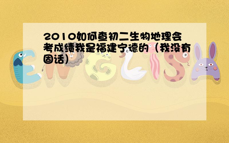 2010如何查初二生物地理会考成绩我是福建宁德的（我没有固话）