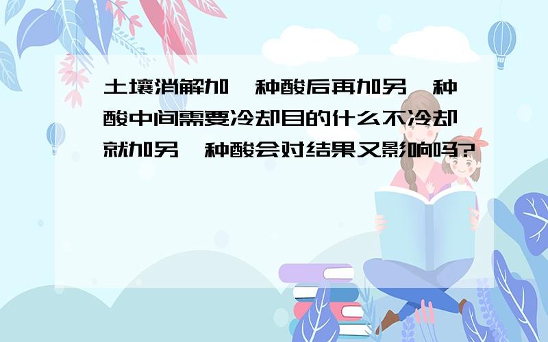 土壤消解加一种酸后再加另一种酸中间需要冷却目的什么不冷却就加另一种酸会对结果又影响吗?