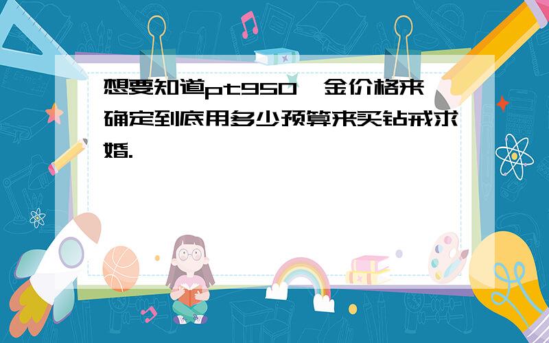 想要知道pt950铂金价格来确定到底用多少预算来买钻戒求婚.