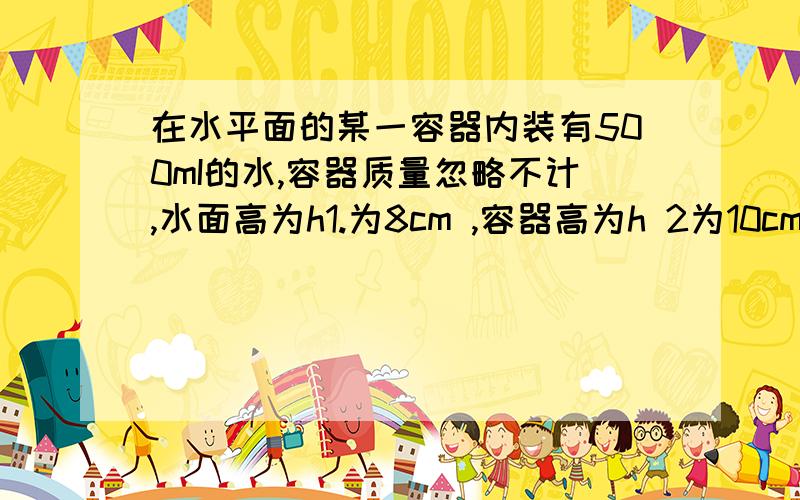 在水平面的某一容器内装有500mI的水,容器质量忽略不计,水面高为h1.为8cm ,容器高为h 2为10cm .容器底面