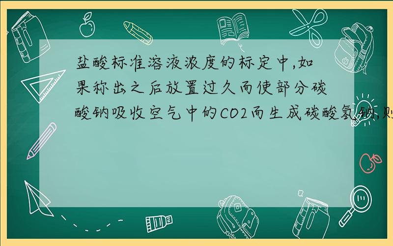 盐酸标准溶液浓度的标定中,如果称出之后放置过久而使部分碳酸钠吸收空气中的CO2而生成碳酸氢钠,则对标定结果有没有影响?为什么?