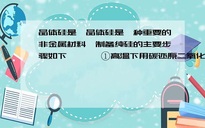 晶体硅是一晶体硅是一种重要的非金属材料,制备纯硅的主要步骤如下       ①高温下用碳还原二氧化硅制得粗硅　　②精硅与干燥HCl气体反应制得SiHCl3：Si＋3HCl =（200℃）=SiHCl3＋H2　　③SiHCl3