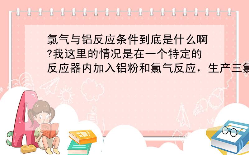 氯气与铝反应条件到底是什么啊?我这里的情况是在一个特定的反应器内加入铝粉和氯气反应，生产三氯化铝，但反应器加料前要加热，加热到什么温度，才能引发反应？