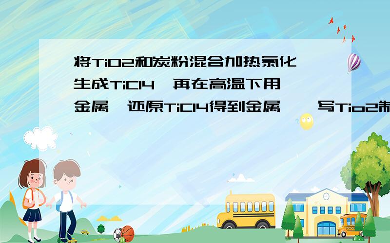 将TiO2和炭粉混合加热氯化生成TiCl4,再在高温下用金属镁还原TiCl4得到金属钛,写Tio2制TiCl4的化学方程式工业上将TiO2和炭粉混合加热氯化生成TiCl4,然后在高温下用金属镁还原TiCl4得到金属钛,写