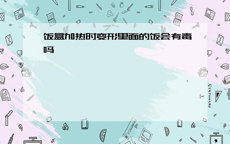 饭盒加热时变形里面的饭会有毒吗