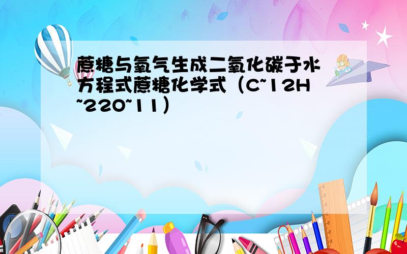 蔗糖与氧气生成二氧化碳于水 方程式蔗糖化学式（C~12H~22O~11）