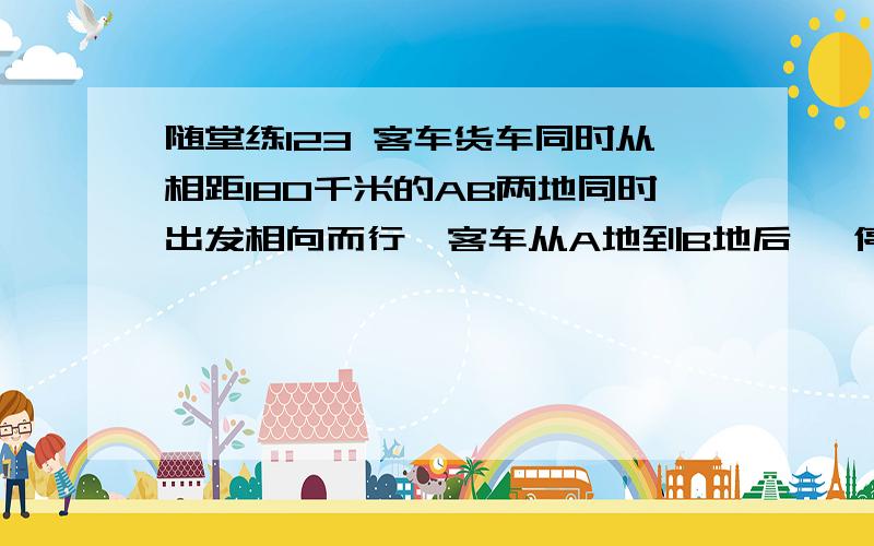 随堂练123 客车货车同时从相距180千米的AB两地同时出发相向而行,客车从A地到B地后 ,停留半小时返回A,货车从B地到A地后,停留1小时返回B,已知客车速度是80千米/时,货车速度是60千米/时,问：辆