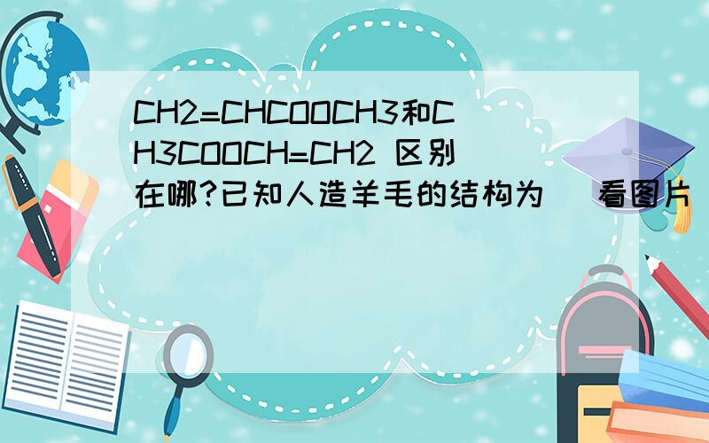 CH2=CHCOOCH3和CH3COOCH=CH2 区别在哪?已知人造羊毛的结构为 （看图片）,则合成人造羊毛的单体是 （ ）①CH2=CHCN ② CH2=CHCOOCH3 ③CH2=C(CN)CH3 ④CH3COOCH=CH2⑤ CH3COOH ⑥CH2=C(CN)CH=CHOHA．①② B．⑤⑥ C．③