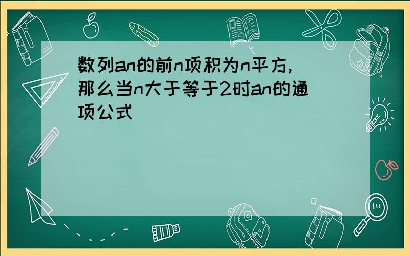 数列an的前n项积为n平方,那么当n大于等于2时an的通项公式