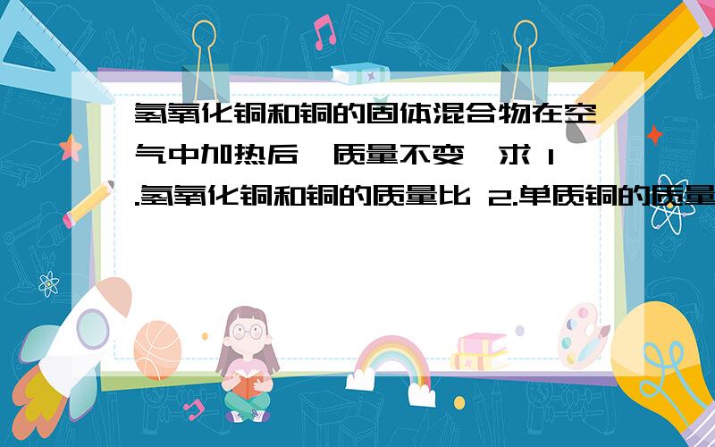 氢氧化铜和铜的固体混合物在空气中加热后,质量不变,求 1.氢氧化铜和铜的质量比 2.单质铜的质量分数（温馨提示：Cu(OH)2=CuO+H2O,固体加热产生的水以水蒸气的形式逸出）（相对原子质量：氢