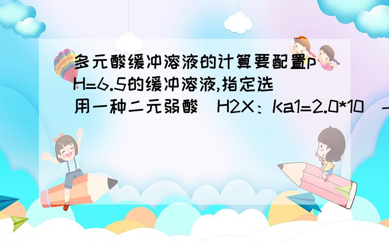 多元酸缓冲溶液的计算要配置pH=6.5的缓冲溶液,指定选用一种二元弱酸（H2X：Ka1=2.0*10^-2,Ka2=5*10^-7）,可使用的试剂有1.0mol/L的该弱酸以及1.0mol/L的NaOH.在1.0L此酸溶液中加入多少NaOH溶液才能得到pH