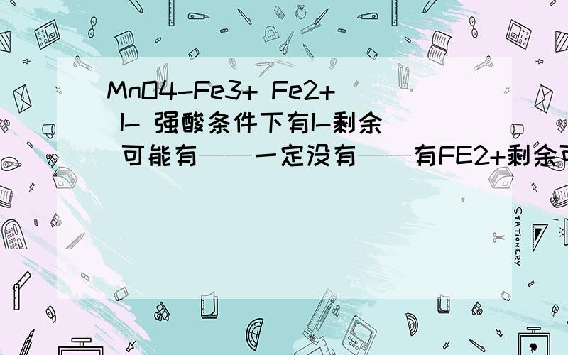 MnO4-Fe3+ Fe2+ I- 强酸条件下有I-剩余 可能有——一定没有——有FE2+剩余可能有.没有有 剩余 可能有 没有有 剩余 可能有 没有（四种物质分别剩余 时可能有 没有）