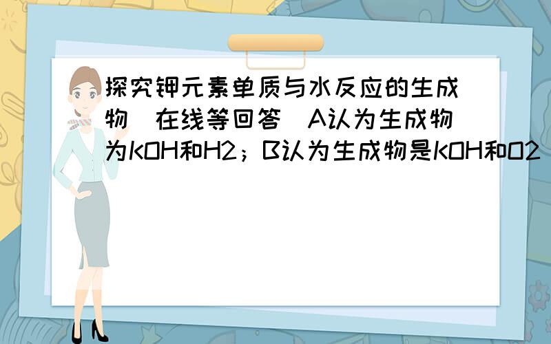 探究钾元素单质与水反应的生成物(在线等回答）A认为生成物为KOH和H2；B认为生成物是KOH和O2 其中错误的是——,请从化合价的角度来解释原因——选B,为什么说钾元素化合价上升,元素化合价