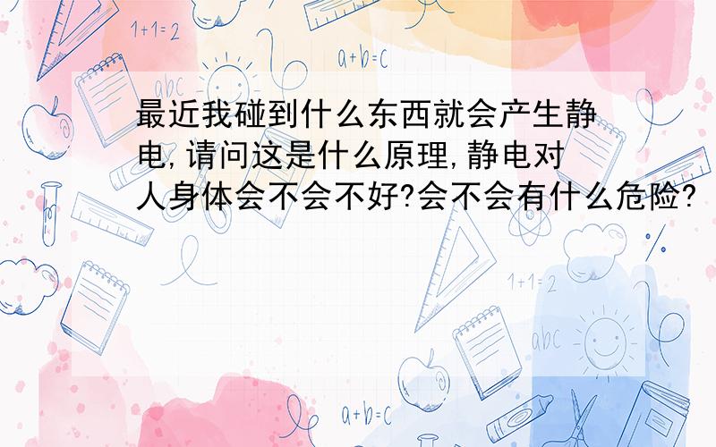 最近我碰到什么东西就会产生静电,请问这是什么原理,静电对人身体会不会不好?会不会有什么危险?