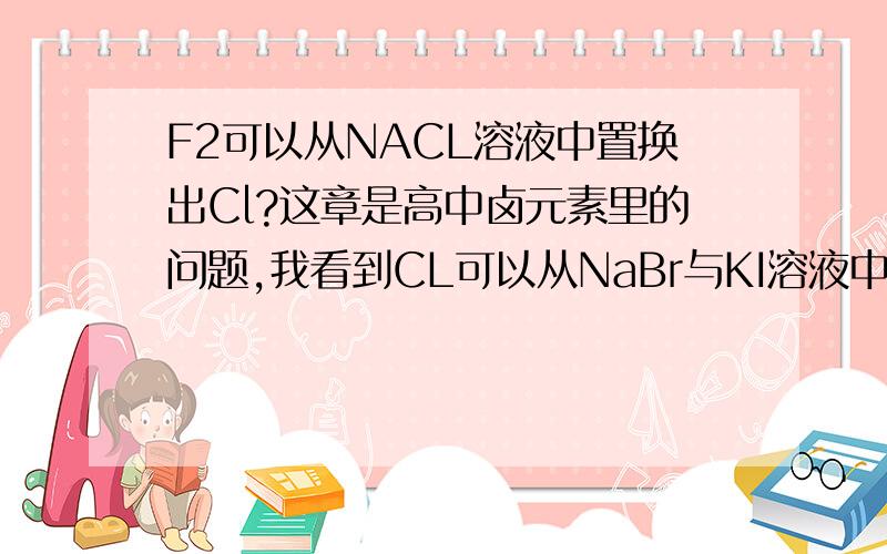 F2可以从NACL溶液中置换出Cl?这章是高中卤元素里的问题,我看到CL可以从NaBr与KI溶液中置换出Br与I,那为什么,F2置换不出NaCl溶液中的CL呢,不都是卤素吗!而且F比Cl的非金属性强的!