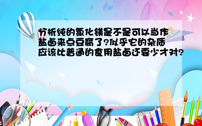 分析纯的氯化镁是不是可以当作盐卤来点豆腐了?似乎它的杂质应该比普通的食用盐卤还要少才对?