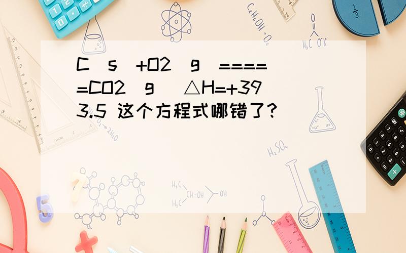 C(s)+O2(g)=====CO2(g) △H=+393.5 这个方程式哪错了?