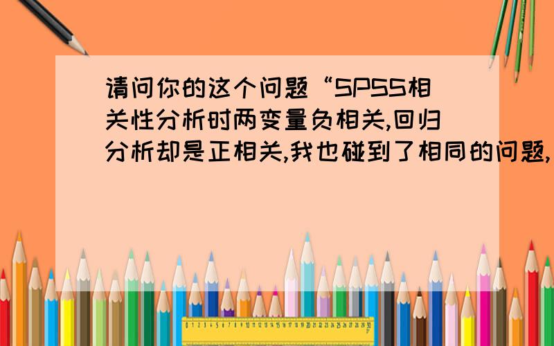 请问你的这个问题“SPSS相关性分析时两变量负相关,回归分析却是正相关,我也碰到了相同的问题,