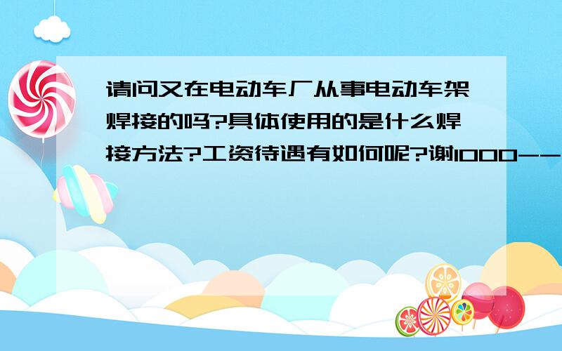 请问又在电动车厂从事电动车架焊接的吗?具体使用的是什么焊接方法?工资待遇有如何呢?谢1000---4000怎么差距这么大,正常班能那多少工资呢?是不是记件的啊?