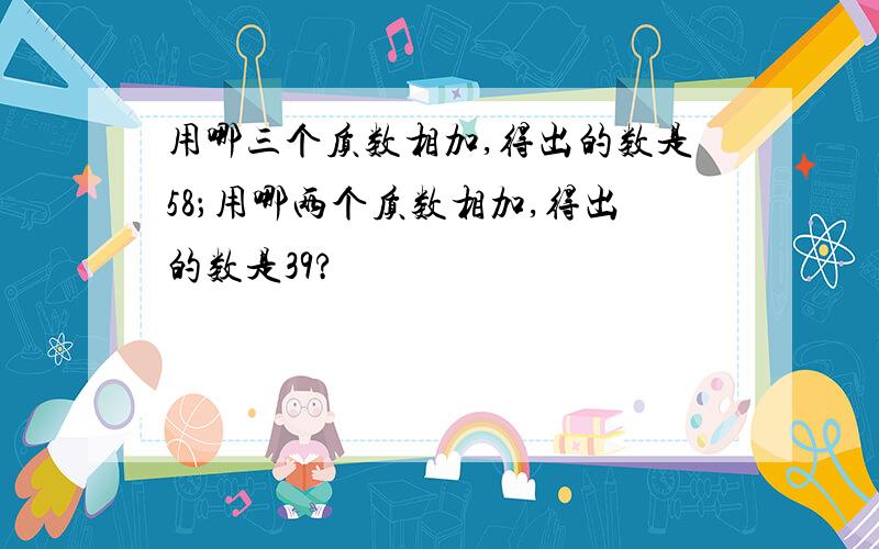 用哪三个质数相加,得出的数是58；用哪两个质数相加,得出的数是39?