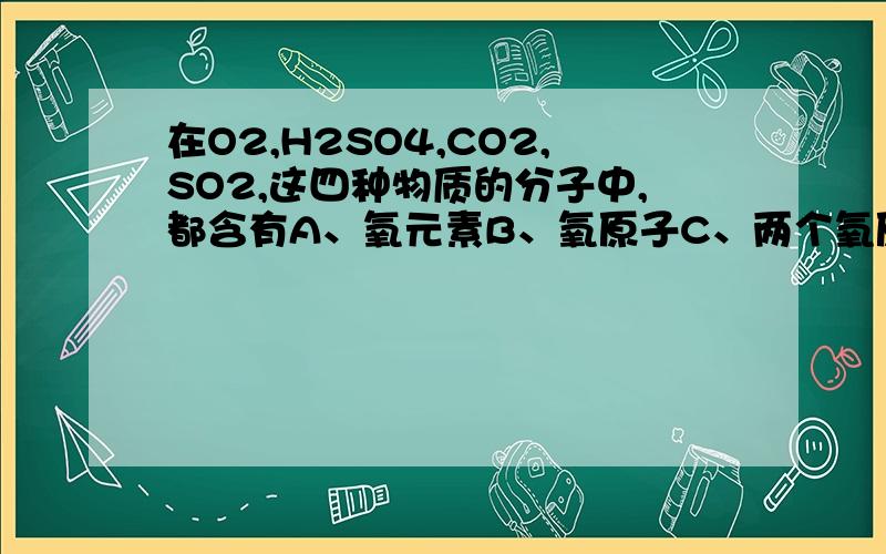 在O2,H2SO4,CO2,SO2,这四种物质的分子中,都含有A、氧元素B、氧原子C、两个氧原子D、两个氧元素      【我知道答案选B,高手告诉我理由】