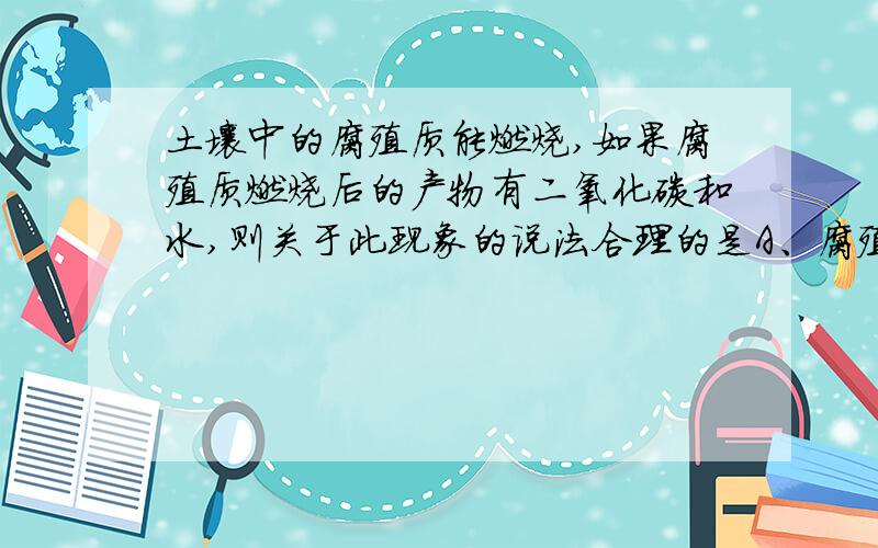 土壤中的腐殖质能燃烧,如果腐殖质燃烧后的产物有二氧化碳和水,则关于此现象的说法合理的是A、腐殖质中一定含有C、H、O 三种元素B、腐殖质中一定只含有C、H两种元素C、腐殖质中一定有C