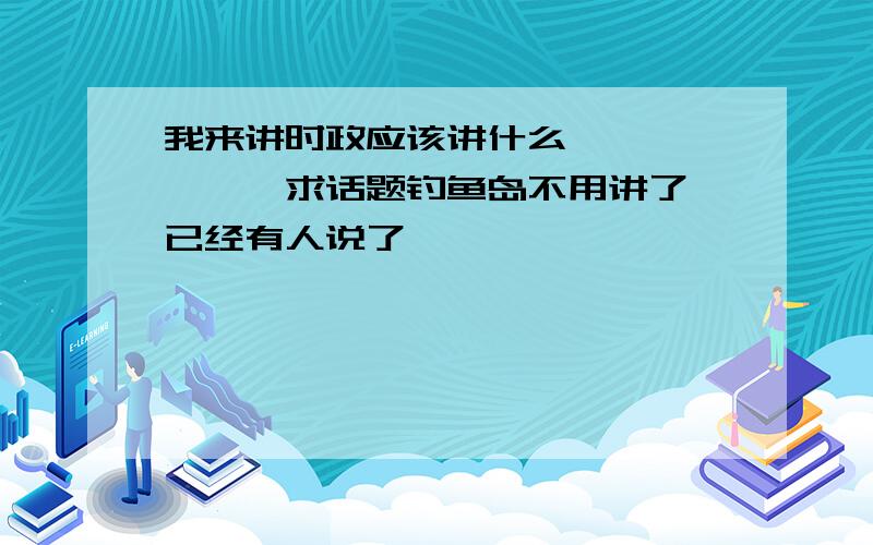 我来讲时政应该讲什么、、、、、、、求话题钓鱼岛不用讲了、已经有人说了