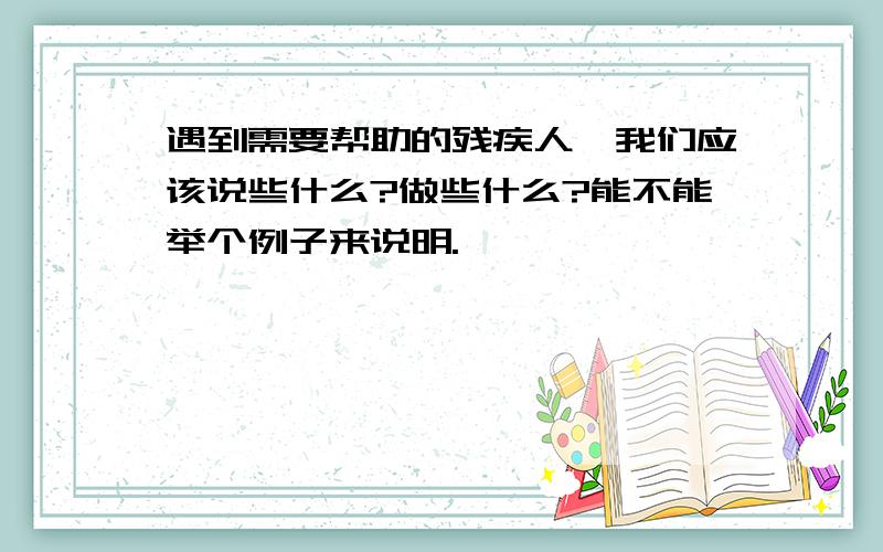 遇到需要帮助的残疾人,我们应该说些什么?做些什么?能不能举个例子来说明.