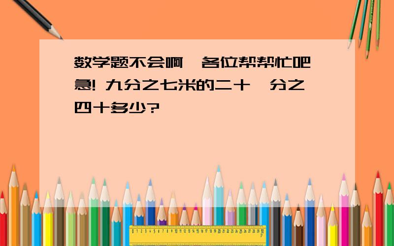 数学题不会啊,各位帮帮忙吧,急! 九分之七米的二十一分之四十多少?