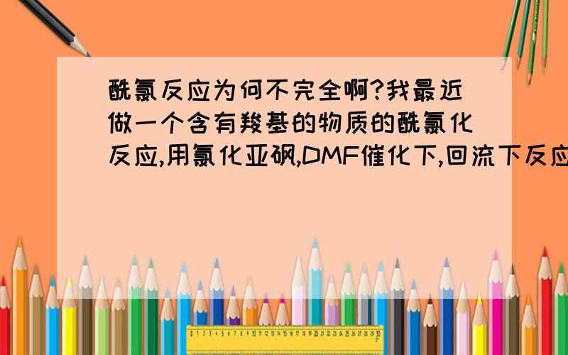 酰氯反应为何不完全啊?我最近做一个含有羧基的物质的酰氯化反应,用氯化亚砜,DMF催化下,回流下反应5小时,为何氯化很不完全,很多没反应啊,请问各位大侠可能是 什么原因啊?