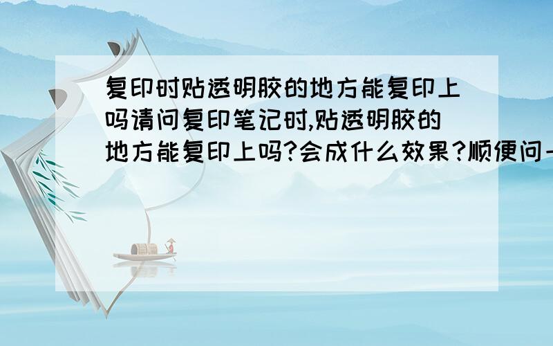 复印时贴透明胶的地方能复印上吗请问复印笔记时,贴透明胶的地方能复印上吗?会成什么效果?顺便问一下,用荧光笔涂过的地方复印了能看清楚吗?我怎么听同学说荧光绿色能看清楚,荧光红就