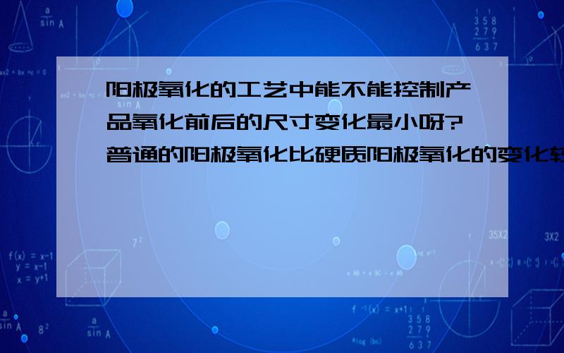 阳极氧化的工艺中能不能控制产品氧化前后的尺寸变化最小呀?普通的阳极氧化比硬质阳极氧化的变化较小吗?另外我想知道普通阳极氧化产品尺寸一般会变小多小呢？