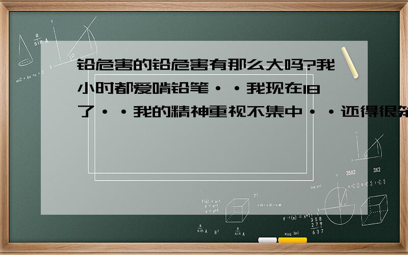 铅危害的铅危害有那么大吗?我小时都爱啃铅笔··我现在18了··我的精神重视不集中··还得很笨··是不是铅中毒··听说铅中毒 危害一个智商··如果是 还有救吗·