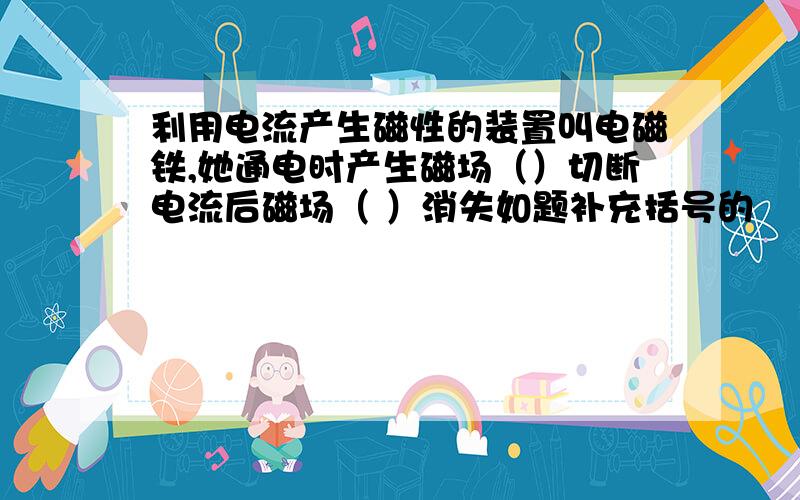 利用电流产生磁性的装置叫电磁铁,她通电时产生磁场（）切断电流后磁场（ ）消失如题补充括号的