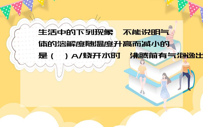 生活中的下列现象,不能说明气体的溶解度随温度升高而减小的是（ ）A/烧开水时,沸腾前有气泡逸出B/喝下汽水后感到有气体冲到鼻腔C/揭开啤酒瓶,有大量气泡逸出D/夏天贮存自来水的容器内