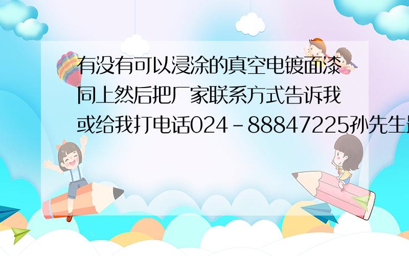 有没有可以浸涂的真空电镀面漆同上然后把厂家联系方式告诉我或给我打电话024-88847225孙先生最好还要可以在浸涂的面漆中加入色精