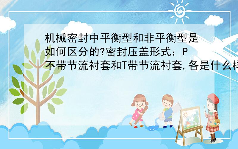 机械密封中平衡型和非平衡型是如何区分的?密封压盖形式：P不带节流衬套和T带节流衬套,各是什么样的结构?请详细说明,最好附彩图.