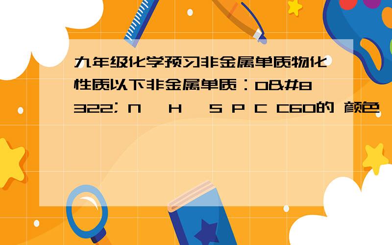 九年级化学预习非金属单质物化性质以下非金属单质：O₂ N₂ H₂ S P C C60的 颜色     状态     气味     硬度     熔点     沸点     密度     可燃性     助燃性     稳定性     酸性     碱性