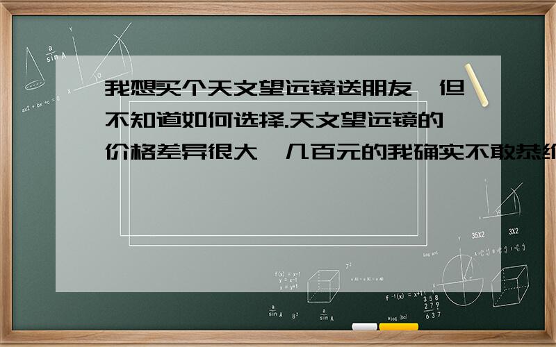 我想买个天文望远镜送朋友,但不知道如何选择.天文望远镜的价格差异很大,几百元的我确实不敢恭维,但小弟不才,挣的不多,想买个1000多的,毕竟也不是天文迷,而且是送朋友.多告诉我一些知识