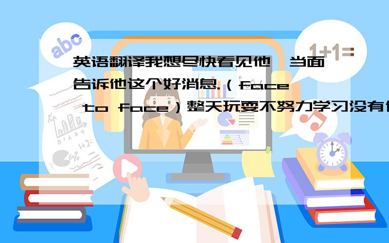 英语翻译我想尽快看见他,当面告诉他这个好消息.（face to face）整天玩耍不努力学习没有什么乐趣(It's no pleasure doing)他的脚伤得如此厉害,以致他不能再走路了(no longer)