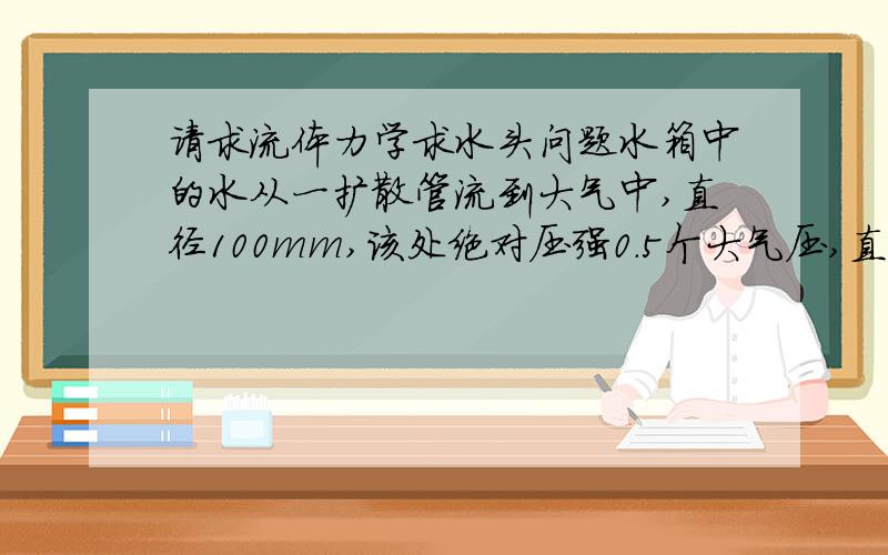 请求流体力学求水头问题水箱中的水从一扩散管流到大气中,直径100mm,该处绝对压强0.5个大气压,直径150mm,求水头H,水头损失不计