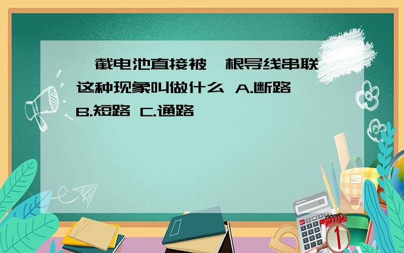 一截电池直接被一根导线串联 这种现象叫做什么 A.断路 B.短路 C.通路