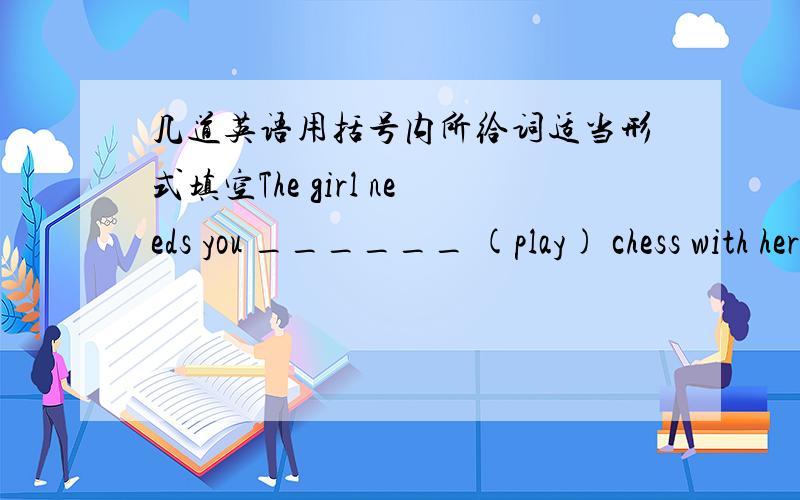 几道英语用括号内所给词适当形式填空The girl needs you ______ (play) chess with herCan you help me_______(play) chessThe boy ________(want) me_______(help) him learn English