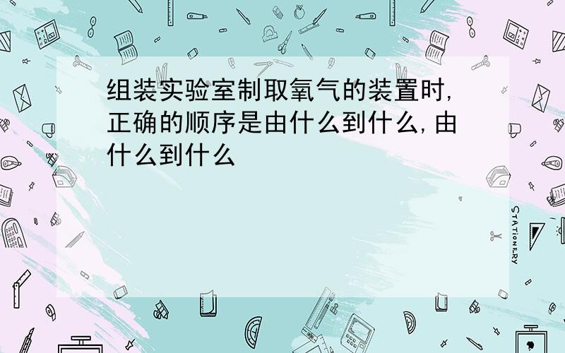 组装实验室制取氧气的装置时,正确的顺序是由什么到什么,由什么到什么