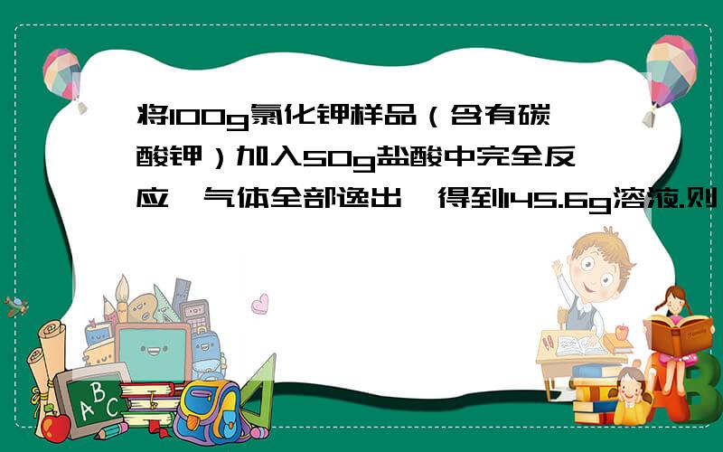 将100g氯化钾样品（含有碳酸钾）加入50g盐酸中完全反应,气体全部逸出,得到145.6g溶液.则：    （1）产生的气体质量为________g.（2）参加反应的盐酸的溶质质量分数