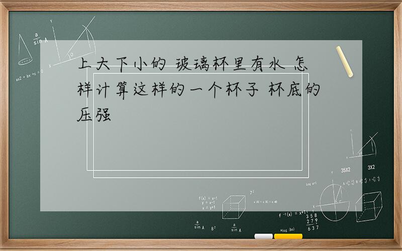 上大下小的 玻璃杯里有水 怎样计算这样的一个杯子 杯底的压强